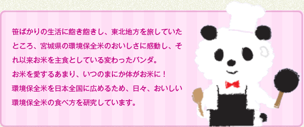 笹ばかりの生活に飽き飽きし、東北地方を旅していたところ、宮城県の環境保全米のおいしさに感動し、それ以来お米を主食としている変わったパンダ。